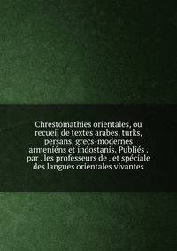 Chrestomathies orientales, ou recueil de textes arabes, turks, persans, grecs-modernes armeniens et indostanis. Publies . par . les professeurs de . et speciale des langues orientales vivantes