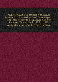 Memoires Lus a La Sorbonne Dans Les Seances Extraordinaires Du Comite Imperial Des Travaux Historiques Et Des Societes Savantes Tenues Les 21, 22 Et . 1868: Archeologie, Volume 1 (French Edition)