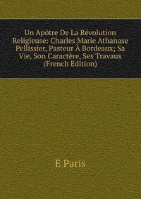 Un Apotre De La Revolution Religieuse: Charles Marie Athanase Pellissier, Pasteur A Bordeaux; Sa Vie, Son Caractere, Ses Travaux (French Edition)
