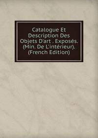 Catalogue Et Description Des Objets D'art . Expos?s. (Min. De L'int?rieur). (French Edition)