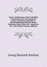 Praxis Arithmetices: Eder Grundlich Anweisung Zu Der Im Gemeinen Leben Und Wesen Nutzlich-Ja Ohnentbehrlichen Rechen-Kunst. Worinnen Nicht Allein Die . Species in Ein- Und Vielfac (German Edition)