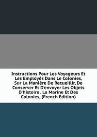 Instructions Pour Les Voyageurs Et Les Employ?s Dans Le Colonies, Sur La Mani?re De Recueillir, De Conserver Et D'envoyer Les Objets D'histoire . La Marine Et Des Colonies, (French Edition)