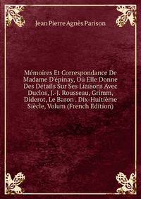 M?moires Et Correspondance De Madame D'?pinay, O? Elle Donne Des D?tails Sur Ses Liaisons Avec Duclos, J.-J. Rousseau, Grimm, Diderot, Le Baron . Dix-Huiti?me Si?cle, Volum (French Edition)