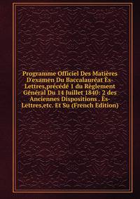 Programme Officiel Des Mati?res D'examen Du Baccalaur?at ?s-Lettres,pr?c?d? 1 du R?glement G?n?ral Du 14 Juillet 1840: 2 des Anciennes Dispositions . ?s-Lettres,etc. Et Su (French Edition)