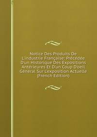 Notice Des Produits De L'industrie Fran?aise: Pr?c?d?e D'un Historique Des Expositions Ant?rieures Et D'un Coup D'oeil G?n?ral Sur L'exposition Actuelle (French Edition)