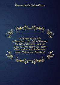 A Voyage to the Isle of Mauritius, (Or, Isle of France), the Isle of Bourbon, and the Cape of Good Hope, &amp;c: With Observations and Reflections Upon Nature and Mankind