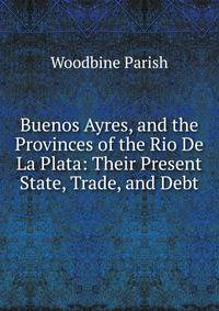 Buenos Ayres, and the Provinces of the Rio De La Plata: Their Present State, Trade, and Debt