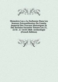 Memoires Lus a La Sorbonne Dans Les Seances Extraordinaires Du Comite Imperial Des Travaux Historiques Et Des Societes Savantes Tenues Les 21, 22 Et . L7 Avril 1868: Archeologie (French Edition)