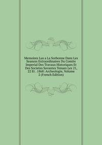 Memoires Lus a La Sorbonne Dans Les Seances Extraordinaires Du Comite Imperial Des Travaux Historiques Et Des Societes Savantes Tenues Les 21, 22 Et . 1868: Archeologie, Volume 2 (French Edition)