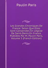 Les Grandes Chroniques De France: Selon Que Elles Sont Conserv?es En L'?glise De Saint-Denis En France. Publi?es Par M. Paulin Paris, Volume 5 (French Edition)