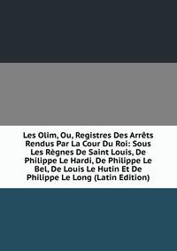 Les Olim, Ou, Registres Des Arrets Rendus Par La Cour Du Roi: Sous Les Regnes De Saint Louis, De Philippe Le Hardi, De Philippe Le Bel, De Louis Le Hutin Et De Philippe Le Long (Latin Edition)