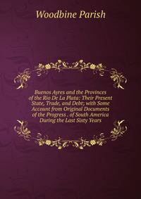 Buenos Ayres and the Provinces of the Rio De La Plata: Their Present State, Trade, and Debt; with Some Account from Original Documents of the Progress . of South America During the Last Sixty Years