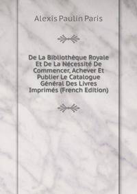 De La Bibliotheque Royale Et De La Necessite De Commencer, Achever Et Publier Le Catalogue General Des Livres Imprimes (French Edition)