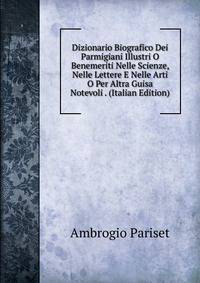 Dizionario Biografico Dei Parmigiani Illustri O Benemeriti Nelle Scienze, Nelle Lettere E Nelle Arti O Per Altra Guisa Notevoli . (Italian Edition)