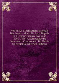 Notice Sur L'Institution Nationale Des Sourds-Muets De Paris Depuis Son Origine Jusqu'? Nos Jours (1760-1896) Accompagn?e De Documents Concernant . Du Mus?e Universel Des (French Edition)