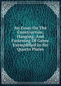 An Essay On The Construction, Hanging, And Fastening Of Gates: Exemplified In Six Quarto Plates