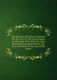 Recollections Of General Lafayette On His Visit To The United States, In 1824 And 1825; With The Most Remarkable Incidents Of His Life, From His Birth To The Day Of His Death