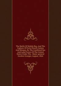 The Battle Of Mobile Bay, And The Capture Of Forts Powell, Gaines And Morgan, By The Combined Sea And Land Forces Of The United States Under The . Major-general Gordon Granger, August, 1864