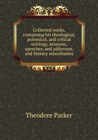 Collected works, containing his theological, polemical, and critical writings, sermons, speeches, and addresses, and literary miscellanies