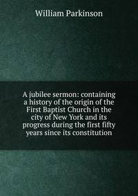 A jubilee sermon: containing a history of the origin of the First Baptist Church in the city of New York and its progress during the first fifty years since its constitution