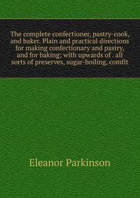 The complete confectioner, pastry-cook, and baker. Plain and practical directions for making confectionary and pastry, and for baking; with upwards of . all sorts of preserves, sugar-boiling, comfit