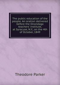 The public education of the people. An oration delivered before the Onondaga teachers' institute, at Syracuse, N.Y., on the 4th of October, 1849