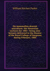 On mammalian descent microform: the Hunterian Lectures for 1884 : being nine lectures delivered in the theatre of the Royal College of Surgeons during February, 1884