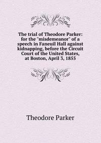 The trial of Theodore Parker: for the "misdemeanor" of a speech in Faneuil Hall against kidnapping, before the Circuit Court of the United States, at Boston, April 3, 1855