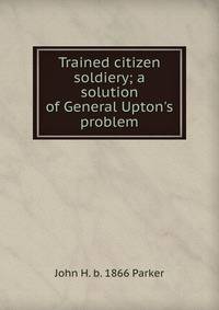 Trained citizen soldiery; a solution of General Upton's problem