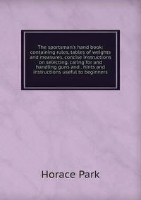 The sportsman's hand book: containing rules, tables of weights and measures, concise instructions on selecting, caring for and handling guns and . hints and instructions useful to beginners