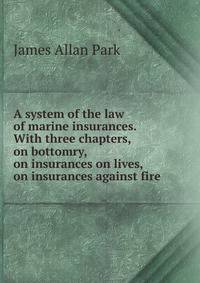 A System of the Law of Marine Insurances. With Three Chapters, on Bottomry, on Insurances on Lives, on Insurances Against Fire. By Sir James Allan Park. The eighth edition, with considerable additions, by Francis Hildyard. In two volumes - Volume I. Lond
