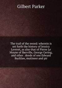 The trail of the sword: wherein is set forth the history of Jessica Leveret, as also that of Pierre Le Moyne of Iberville, George Gering, and other . deeds of one Edward Bucklaw, mutineer and pir