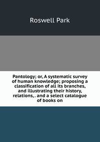 Pantology; or, A systematic survey of human knowledge; proposing a classification of all its branches, and illustrating their history, relations, . and a select catalogue of books on