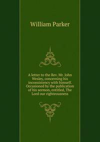 A letter to the Rev. Mr. John Wesley, concerning his inconsistency with himself. Occasioned by the publication of his sermon, entitled, The Lord our righteousness