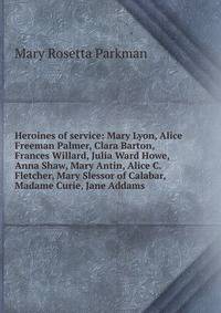 Heroines of service: Mary Lyon, Alice Freeman Palmer, Clara Barton, Frances Willard, Julia Ward Howe, Anna Shaw, Mary Antin, Alice C. Fletcher, Mary Slessor of Calabar, Madame Curie, Jane Addams