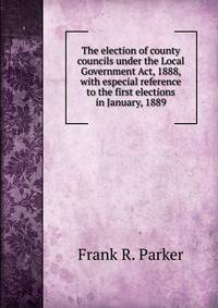 The election of county councils under the Local Government Act, 1888, with especial reference to the first elections in January, 1889