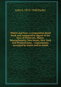 Where and how; a corporation hand book and comparative digest of the laws of Delaware, Maine, Massachusetts, New Jersey, New York and Pennsylvania, . corporations, arranged by states and in numb