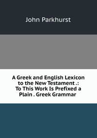 A Greek and English Lexicon to the New Testament .: To This Work Is Prefixed a Plain . Greek Grammar .