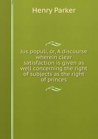 Jus populi, or, A discourse wherein clear satisfaction is given as well concerning the right of subjects as the right of princes