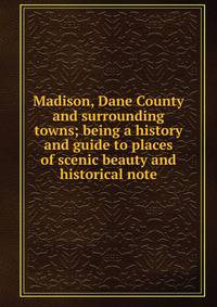 Madison, Dane County and surrounding towns; being a history and guide to places of scenic beauty and historical note