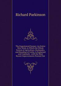 The Experienced Farmer: An Entire New Work, in Which the Whole System of Agriculture, Husbandry, and Breeding of Cattle, Is Explained and Copiously . with the Most Recent Improvements Pointed Out