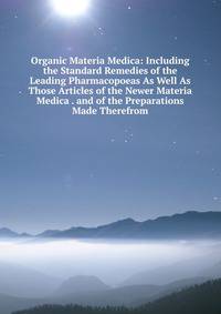 Organic Materia Medica: Including the Standard Remedies of the Leading Pharmacopoeas As Well As Those Articles of the Newer Materia Medica . and of the Preparations Made Therefrom