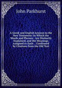 A Greek and English Lexicon to the New Testament: In Which the Words and Phrases . Are Distinctly Explained, and the Meanings Assigned to Each . . Confirmed by Citations from the Old Test