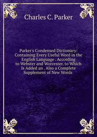 Parker's Condensed Dictionary: Containing Every Useful Word in the English Language . According to Webster and Worcester. to Which Is Added an . Also a Complete Supplement of New Words .