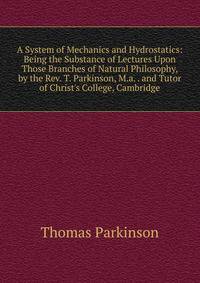 A System of Mechanics and Hydrostatics: Being the Substance of Lectures Upon Those Branches of Natural Philosophy, by the Rev. T. Parkinson, M.a. . and Tutor of Christ's College, Cambridge