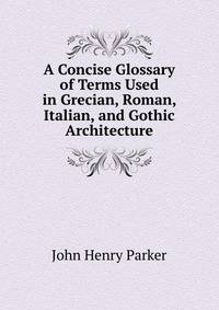 A Concise Glossary of Terms Used in Grecian, Roman, Italian, and Gothic Architecture