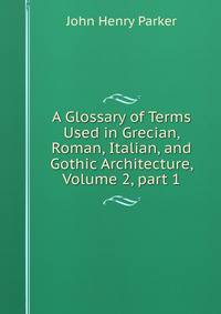 A Glossary of Terms Used in Grecian, Roman, Italian, and Gothic Architecture, Volume 2, part 1
