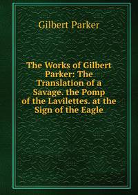 The Works of Gilbert Parker: The Translation of a Savage. the Pomp of the Lavilettes. at the Sign of the Eagle