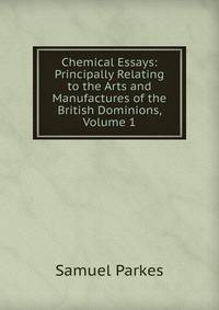 Chemical Essays: Principally Relating to the Arts and Manufactures of the British Dominions, Volume 1