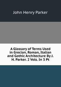 A Glossary of Terms Used in Grecian, Roman, Italian and Gothic Architecture By J.H. Parker. 2 Vols. In 3 Pt